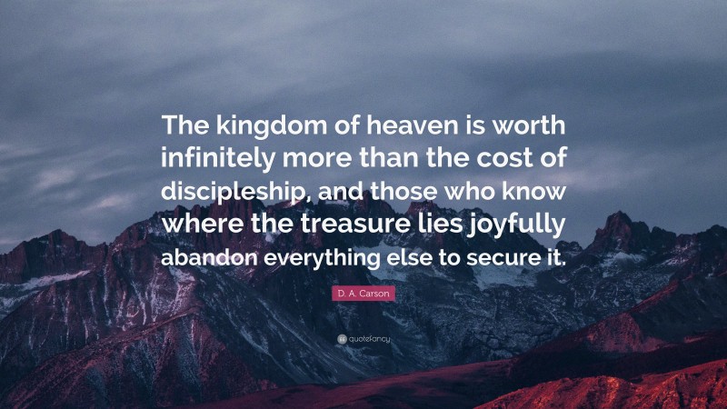 D. A. Carson Quote: “The kingdom of heaven is worth infinitely more than the cost of discipleship, and those who know where the treasure lies joyfully abandon everything else to secure it.”