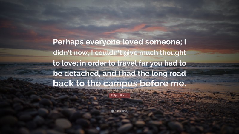 Ralph Ellison Quote: “Perhaps everyone loved someone; I didn’t now, I couldn’t give much thought to love; in order to travel far you had to be detached, and I had the long road back to the campus before me.”