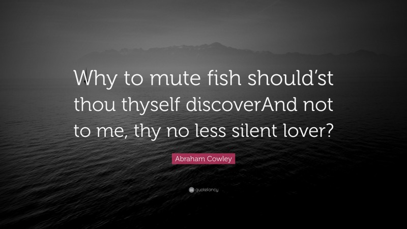 Abraham Cowley Quote: “Why to mute fish should’st thou thyself discoverAnd not to me, thy no less silent lover?”