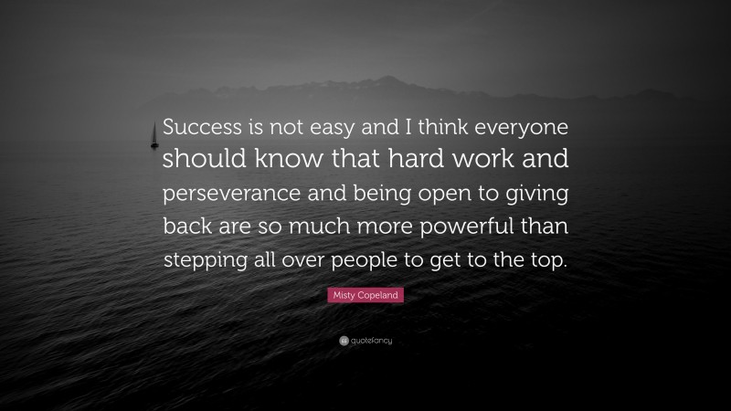 Misty Copeland Quote: “Success is not easy and I think everyone should know that hard work and perseverance and being open to giving back are so much more powerful than stepping all over people to get to the top.”