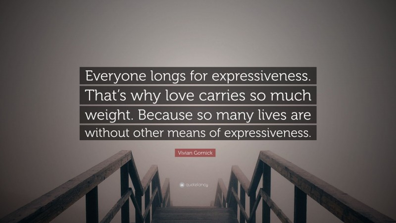 Vivian Gornick Quote: “Everyone longs for expressiveness. That’s why love carries so much weight. Because so many lives are without other means of expressiveness.”