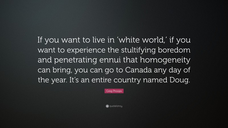 Greg Proops Quote: “If you want to live in ‘white world,’ if you want to experience the stultifying boredom and penetrating ennui that homogeneity can bring, you can go to Canada any day of the year. It’s an entire country named Doug.”