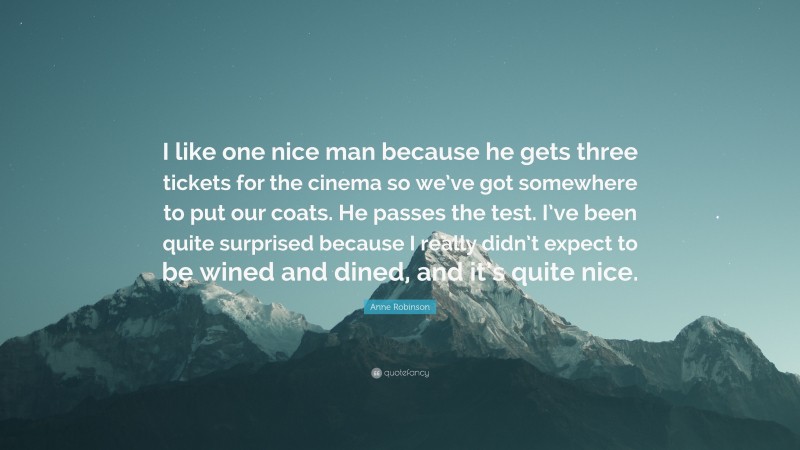 Anne Robinson Quote: “I like one nice man because he gets three tickets for the cinema so we’ve got somewhere to put our coats. He passes the test. I’ve been quite surprised because I really didn’t expect to be wined and dined, and it’s quite nice.”