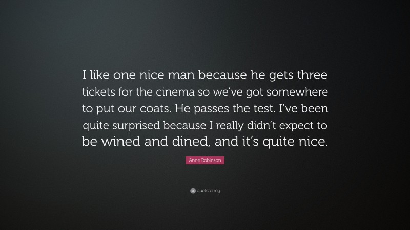 Anne Robinson Quote: “I like one nice man because he gets three tickets for the cinema so we’ve got somewhere to put our coats. He passes the test. I’ve been quite surprised because I really didn’t expect to be wined and dined, and it’s quite nice.”