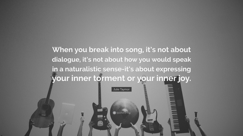 Julie Taymor Quote: “When you break into song, it’s not about dialogue, it’s not about how you would speak in a naturalistic sense-it’s about expressing your inner torment or your inner joy.”