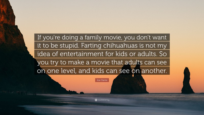 Joe Dante Quote: “If you’re doing a family movie, you don’t want it to be stupid. Farting chihuahuas is not my idea of entertainment for kids or adults. So you try to make a movie that adults can see on one level, and kids can see on another.”