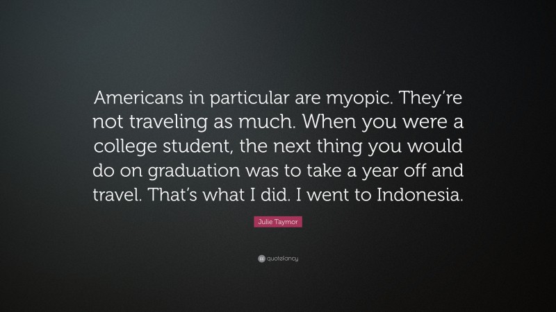 Julie Taymor Quote: “Americans in particular are myopic. They’re not traveling as much. When you were a college student, the next thing you would do on graduation was to take a year off and travel. That’s what I did. I went to Indonesia.”