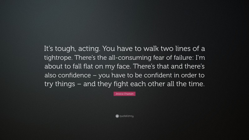 Jessica Chastain Quote: “It’s tough, acting. You have to walk two lines of a tightrope. There’s the all-consuming fear of failure: I’m about to fall flat on my face. There’s that and there’s also confidence – you have to be confident in order to try things – and they fight each other all the time.”