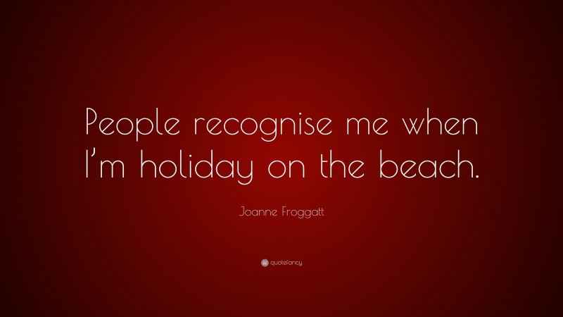 Joanne Froggatt Quote: “People recognise me when I’m holiday on the beach.”