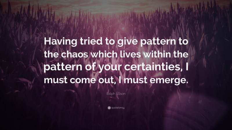 Ralph Ellison Quote: “Having tried to give pattern to the chaos which lives within the pattern of your certainties, I must come out, I must emerge.”