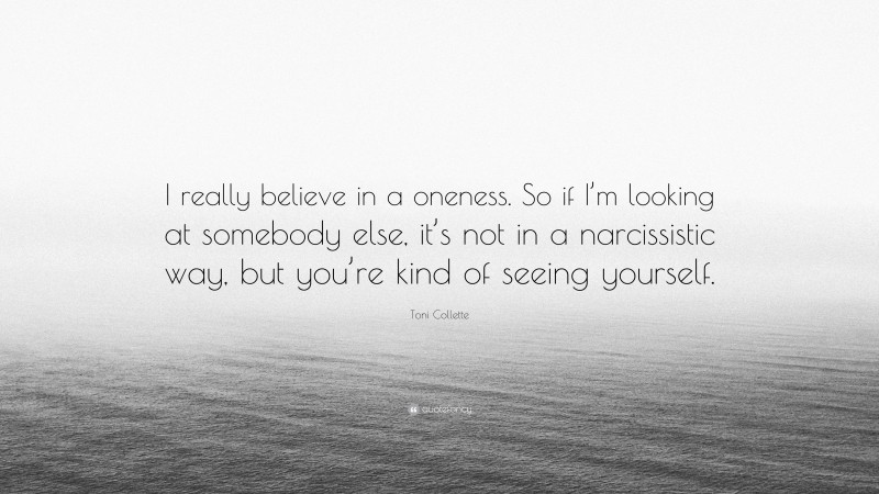 Toni Collette Quote: “I really believe in a oneness. So if I’m looking at somebody else, it’s not in a narcissistic way, but you’re kind of seeing yourself.”