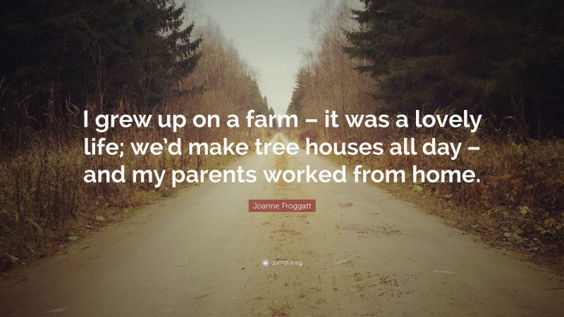 Joanne Froggatt Quote: “I grew up on a farm – it was a lovely life; we’d make tree houses all day – and my parents worked from home.”