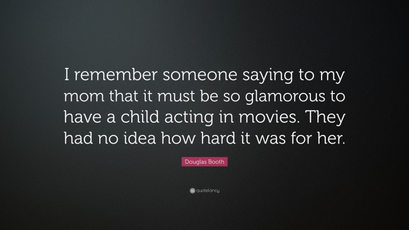 Douglas Booth Quote: “I remember someone saying to my mom that it must be so glamorous to have a child acting in movies. They had no idea how hard it was for her.”