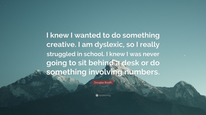 Douglas Booth Quote: “I knew I wanted to do something creative. I am dyslexic, so I really struggled in school. I knew I was never going to sit behind a desk or do something involving numbers.”