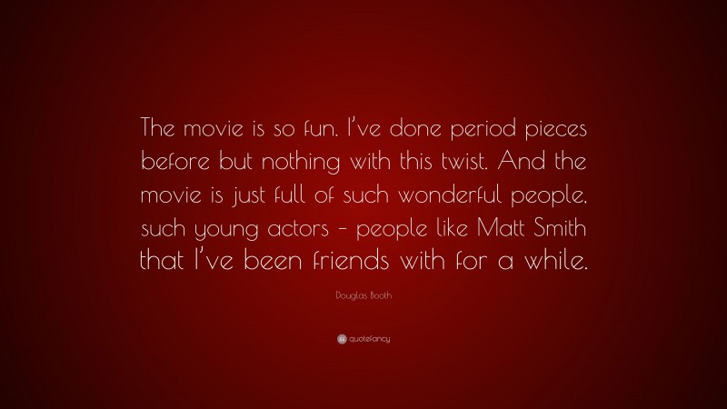 Douglas Booth Quote: “The movie is so fun. I’ve done period pieces before but nothing with this twist. And the movie is just full of such wonderful people, such young actors – people like Matt Smith that I’ve been friends with for a while.”
