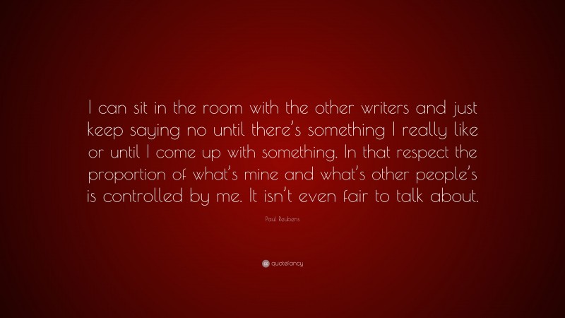 Paul Reubens Quote: “I can sit in the room with the other writers and just keep saying no until there’s something I really like or until I come up with something. In that respect the proportion of what’s mine and what’s other people’s is controlled by me. It isn’t even fair to talk about.”