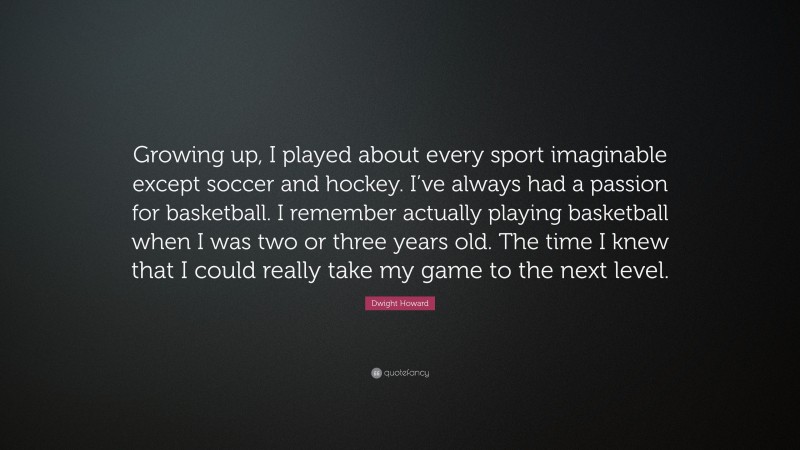 Dwight Howard Quote: “Growing up, I played about every sport imaginable except soccer and hockey. I’ve always had a passion for basketball. I remember actually playing basketball when I was two or three years old. The time I knew that I could really take my game to the next level.”