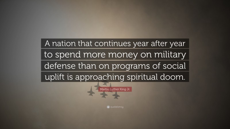Martin Luther King Jr. Quote: “A nation that continues year after year to spend more money on military defense than on programs of social uplift is approaching spiritual doom.”