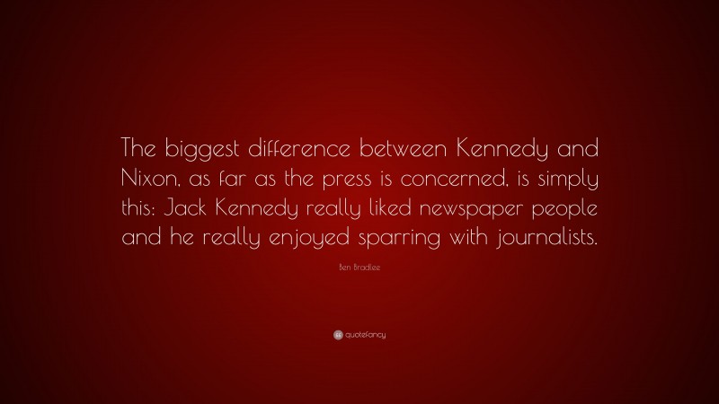 Ben Bradlee Quote: “The biggest difference between Kennedy and Nixon, as far as the press is concerned, is simply this: Jack Kennedy really liked newspaper people and he really enjoyed sparring with journalists.”