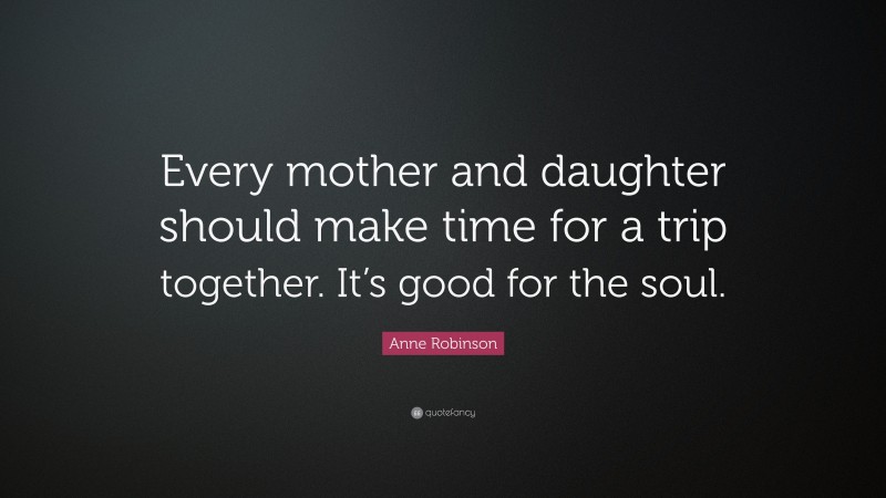 Anne Robinson Quote: “Every mother and daughter should make time for a trip together. It’s good for the soul.”