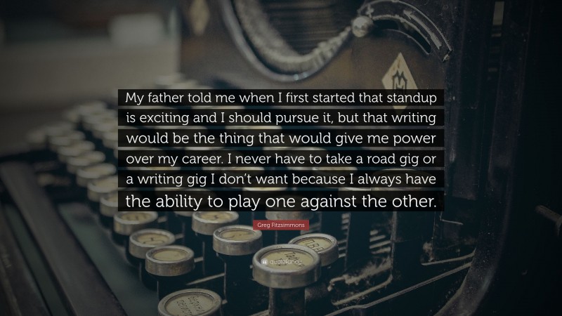 Greg Fitzsimmons Quote: “My father told me when I first started that standup is exciting and I should pursue it, but that writing would be the thing that would give me power over my career. I never have to take a road gig or a writing gig I don’t want because I always have the ability to play one against the other.”