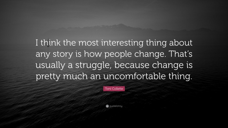 Toni Collette Quote: “I think the most interesting thing about any story is how people change. That’s usually a struggle, because change is pretty much an uncomfortable thing.”