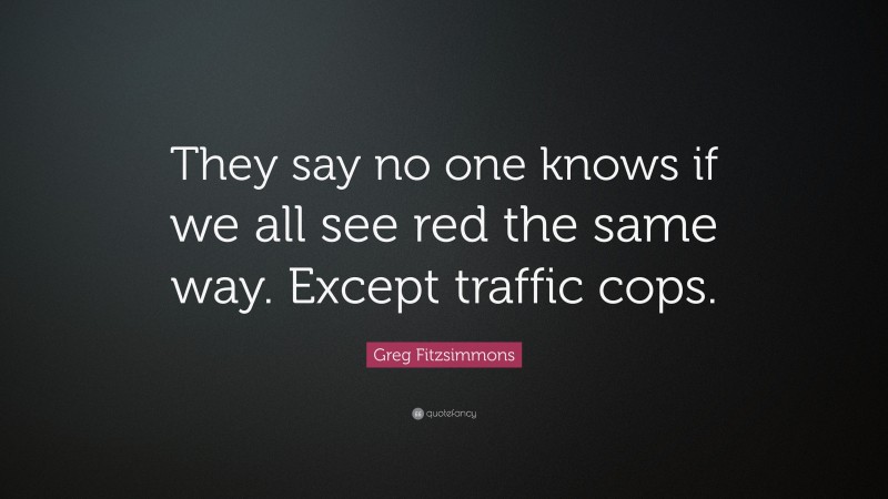 Greg Fitzsimmons Quote: “They say no one knows if we all see red the same way. Except traffic cops.”
