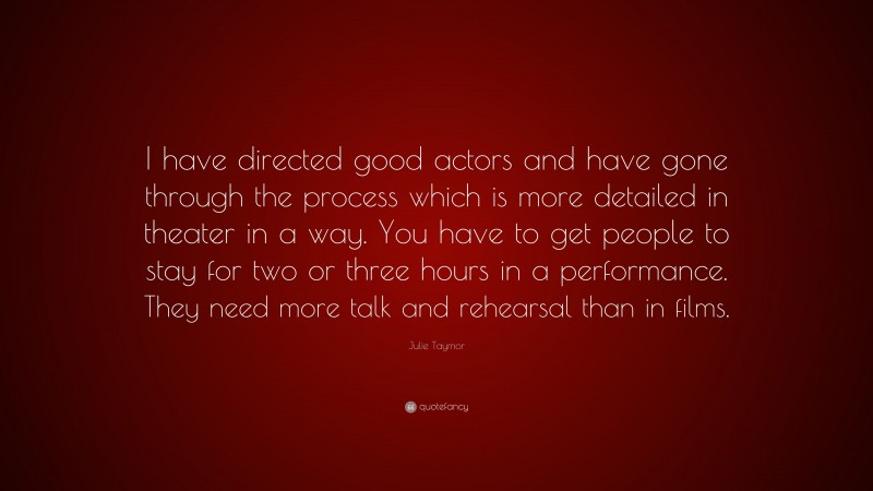 Julie Taymor Quote: “I have directed good actors and have gone through the process which is more detailed in theater in a way. You have to get people to stay for two or three hours in a performance. They need more talk and rehearsal than in films.”