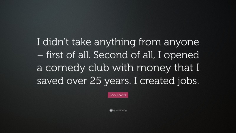 Jon Lovitz Quote: “I didn’t take anything from anyone – first of all. Second of all, I opened a comedy club with money that I saved over 25 years. I created jobs.”