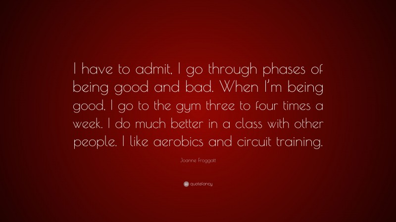 Joanne Froggatt Quote: “I have to admit, I go through phases of being good and bad. When I’m being good, I go to the gym three to four times a week. I do much better in a class with other people. I like aerobics and circuit training.”