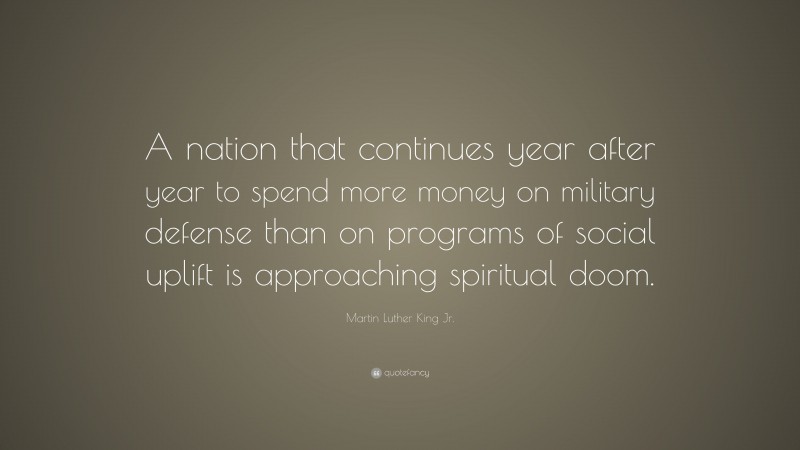 Martin Luther King Jr. Quote: “A nation that continues year after year to spend more money on military defense than on programs of social uplift is approaching spiritual doom.”