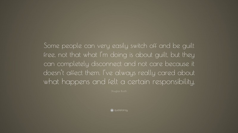 Douglas Booth Quote: “Some people can very easily switch off and be guilt free, not that what I’m doing is about guilt, but they can completely disconnect and not care because it doesn’t affect them. I’ve always really cared about what happens and felt a certain responsibility.”
