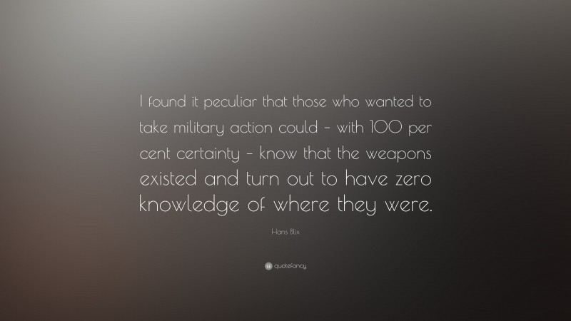 Hans Blix Quote: “I found it peculiar that those who wanted to take military action could – with 100 per cent certainty – know that the weapons existed and turn out to have zero knowledge of where they were.”
