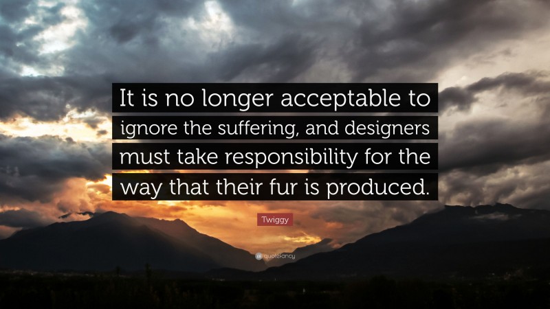 Twiggy Quote: “It is no longer acceptable to ignore the suffering, and designers must take responsibility for the way that their fur is produced.”