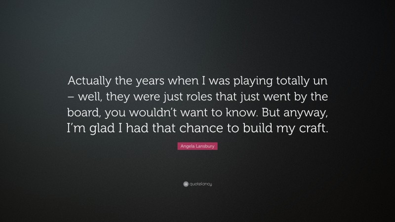 Angela Lansbury Quote: “Actually the years when I was playing totally un – well, they were just roles that just went by the board, you wouldn’t want to know. But anyway, I’m glad I had that chance to build my craft.”