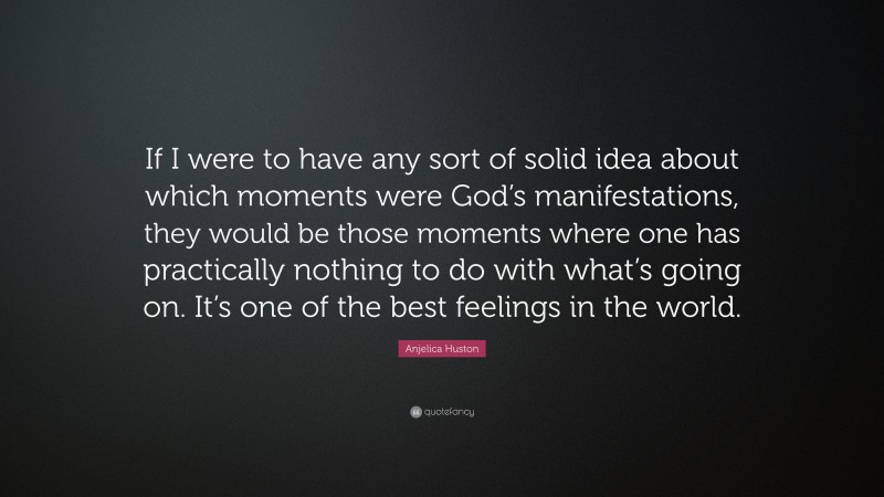 Anjelica Huston Quote: “If I were to have any sort of solid idea about which moments were God’s manifestations, they would be those moments where one has practically nothing to do with what’s going on. It’s one of the best feelings in the world.”