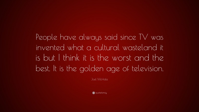 Joel McHale Quote: “People have always said since TV was invented what a cultural wasteland it is but I think it is the worst and the best. It is the golden age of television.”
