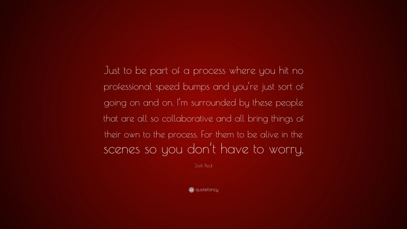 Josh Peck Quote: “Just to be part of a process where you hit no professional speed bumps and you’re just sort of going on and on. I’m surrounded by these people that are all so collaborative and all bring things of their own to the process. For them to be alive in the scenes so you don’t have to worry.”