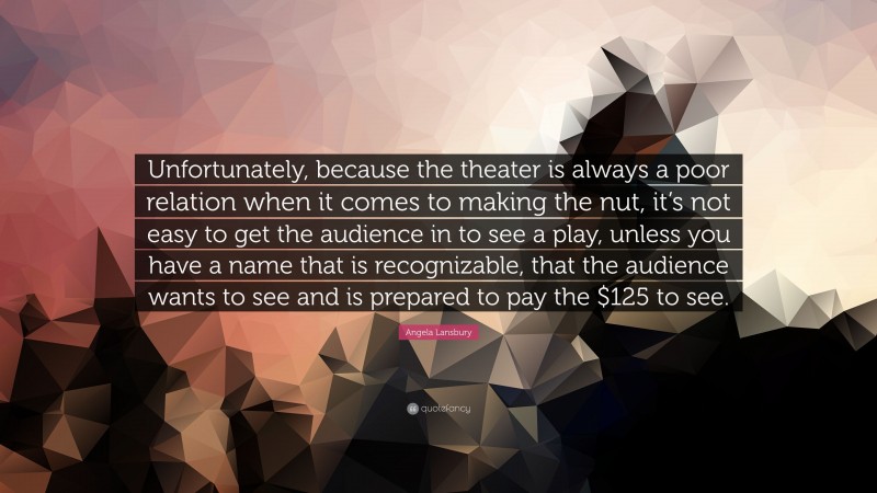 Angela Lansbury Quote: “Unfortunately, because the theater is always a poor relation when it comes to making the nut, it’s not easy to get the audience in to see a play, unless you have a name that is recognizable, that the audience wants to see and is prepared to pay the $125 to see.”