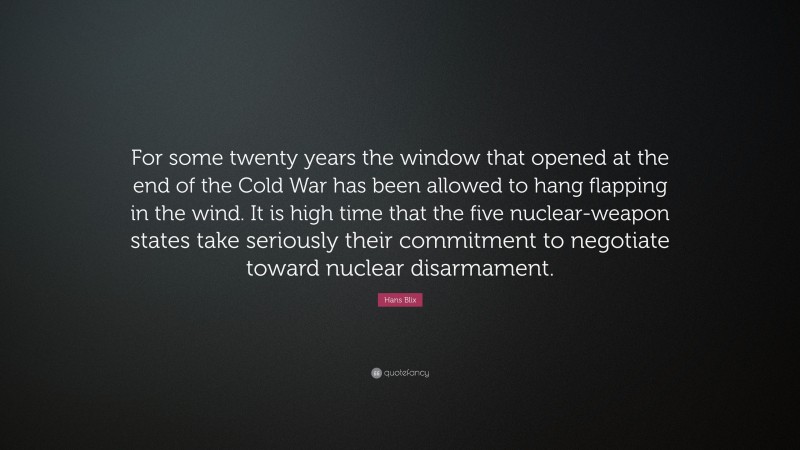 Hans Blix Quote: “For some twenty years the window that opened at the end of the Cold War has been allowed to hang flapping in the wind. It is high time that the five nuclear-weapon states take seriously their commitment to negotiate toward nuclear disarmament.”