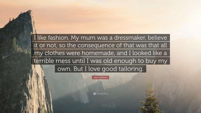 Jason Statham Quote: “I like fashion. My mum was a dressmaker, believe it or not, so the consequence of that was that all my clothes were homemade, and I looked like a terrible mess until I was old enough to buy my own. But I love good tailoring.”