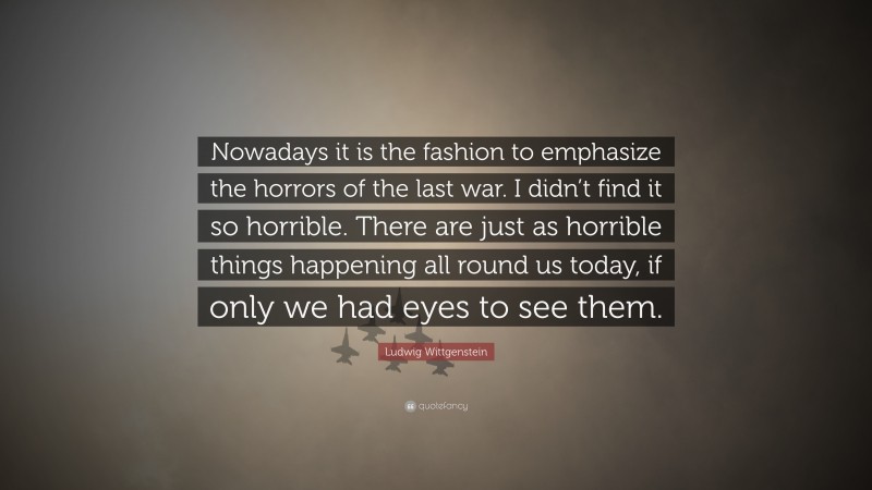 Ludwig Wittgenstein Quote: “Nowadays it is the fashion to emphasize the horrors of the last war. I didn’t find it so horrible. There are just as horrible things happening all round us today, if only we had eyes to see them.”