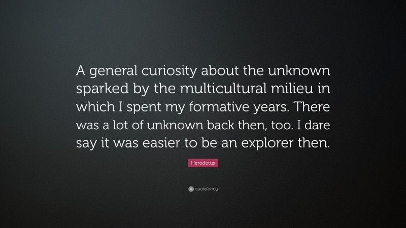 Herodotus Quote: “A general curiosity about the unknown sparked by the multicultural milieu in which I spent my formative years. There was a lot of unknown back then, too. I dare say it was easier to be an explorer then.”