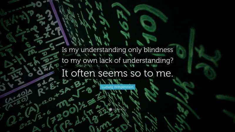 Ludwig Wittgenstein Quote: “Is my understanding only blindness to my own lack of understanding? It often seems so to me.”