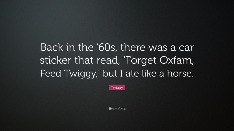 Twiggy Quote: “Back in the ’60s, there was a car sticker that read, ‘Forget Oxfam, Feed Twiggy,’ but I ate like a horse.”
