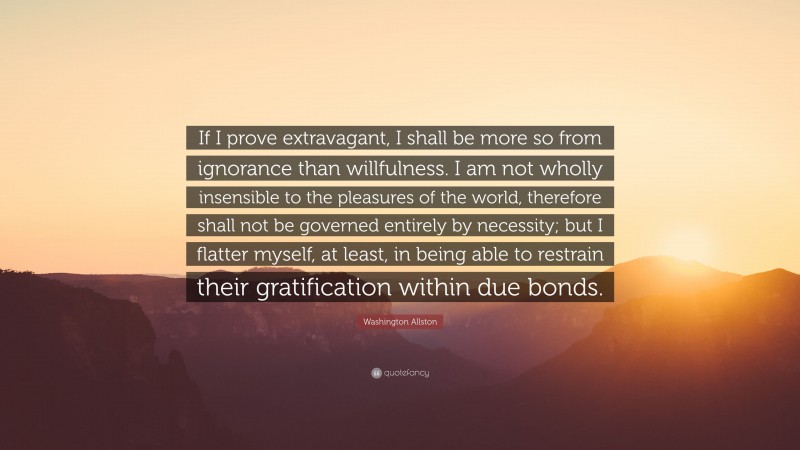 Washington Allston Quote: “If I prove extravagant, I shall be more so from ignorance than willfulness. I am not wholly insensible to the pleasures of the world, therefore shall not be governed entirely by necessity; but I flatter myself, at least, in being able to restrain their gratification within due bonds.”