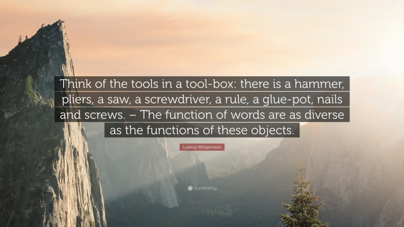 Ludwig Wittgenstein Quote: “Think of the tools in a tool-box: there is a hammer, pliers, a saw, a screwdriver, a rule, a glue-pot, nails and screws. – The function of words are as diverse as the functions of these objects.”