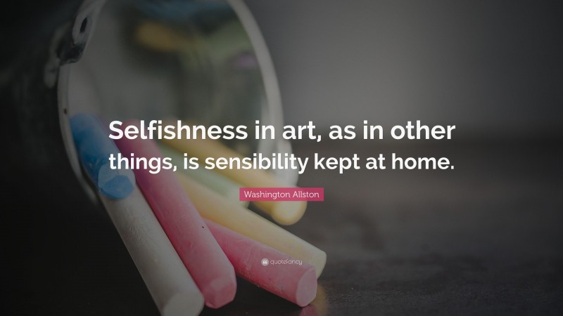 Washington Allston Quote: “Selfishness in art, as in other things, is sensibility kept at home.”