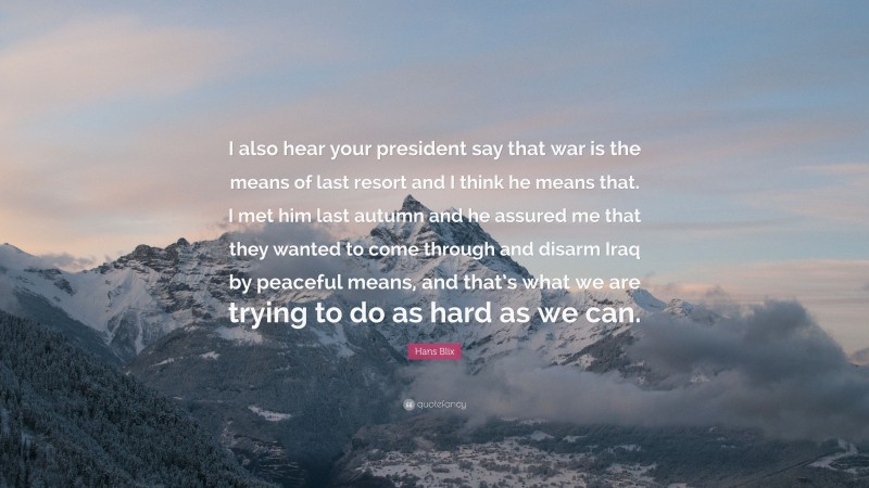 Hans Blix Quote: “I also hear your president say that war is the means of last resort and I think he means that. I met him last autumn and he assured me that they wanted to come through and disarm Iraq by peaceful means, and that’s what we are trying to do as hard as we can.”