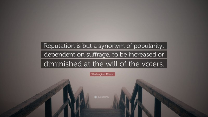 Washington Allston Quote: “Reputation is but a synonym of popularity: dependent on suffrage, to be increased or diminished at the will of the voters.”